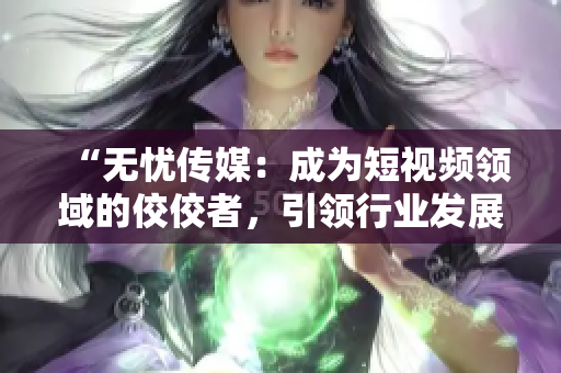 “无忧传媒：成为短视频领域的佼佼者，引领行业发展”