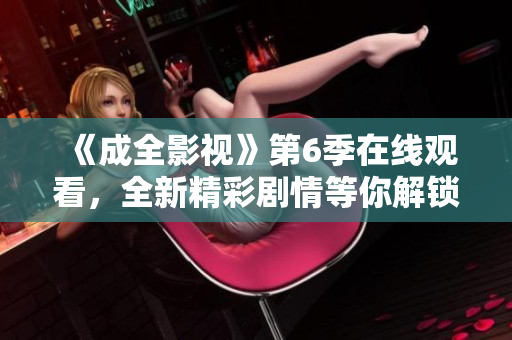 《成全影视》第6季在线观看，全新精彩剧情等你解锁