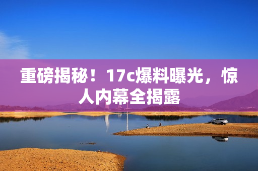 重磅揭秘！17c爆料曝光，惊人内幕全揭露