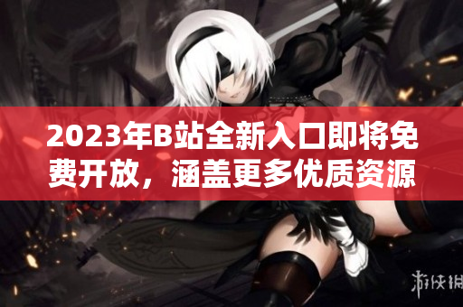 2023年B站全新入口即将免费开放，涵盖更多优质资源