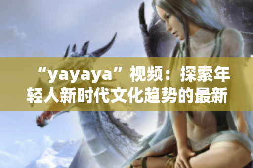 “yayaya”视频：探索年轻人新时代文化趋势的最新热门视频