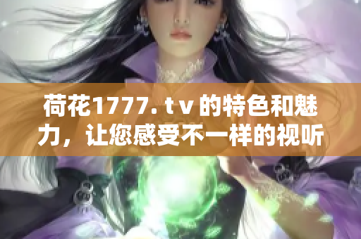 荷花1777. tⅴ的特色和魅力，让您感受不一样的视听享受