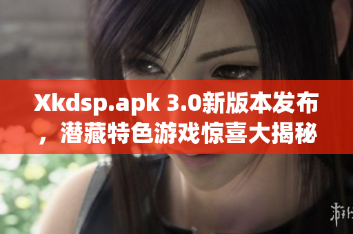 Xkdsp.apk 3.0新版本发布，潜藏特色游戏惊喜大揭秘