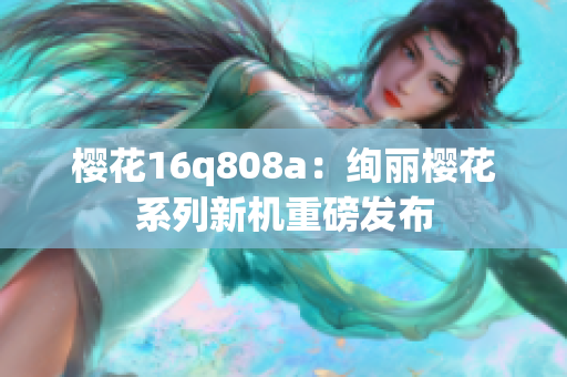 樱花16q808a：绚丽樱花系列新机重磅发布