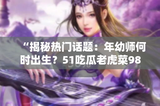 “揭秘热门话题：年幼师何时出生？51吃瓜老虎菜98年揭秘”