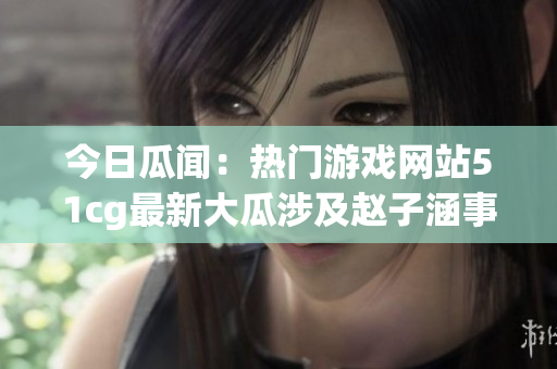 今日瓜闻：热门游戏网站51cg最新大瓜涉及赵子涵事件