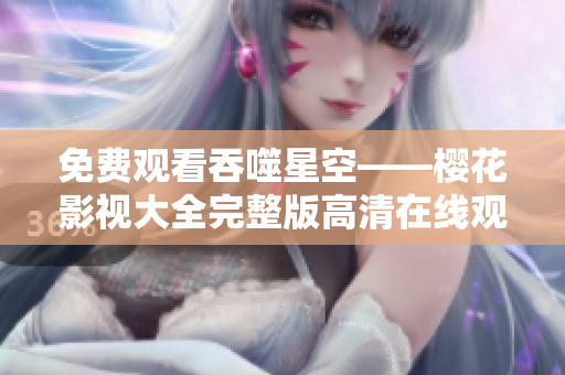 免费观看吞噬星空——樱花影视大全完整版高清在线观看，精彩内容尽在其中