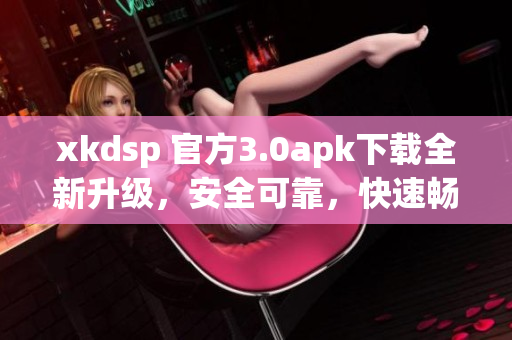xkdsp 官方3.0apk下载全新升级，安全可靠，快速畅享