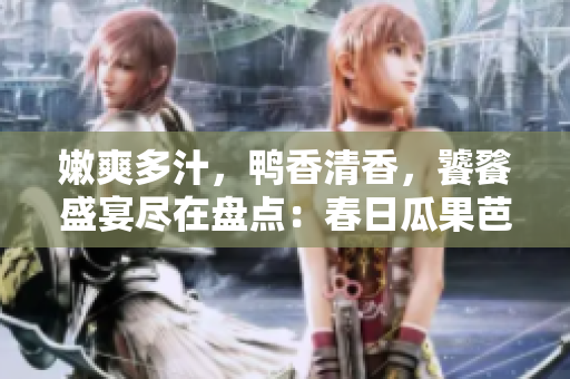 嫩爽多汁，鸭香清香，饕餮盛宴尽在盘点：春日瓜果芭蕉丝瓜鸭脖翡翠手镯