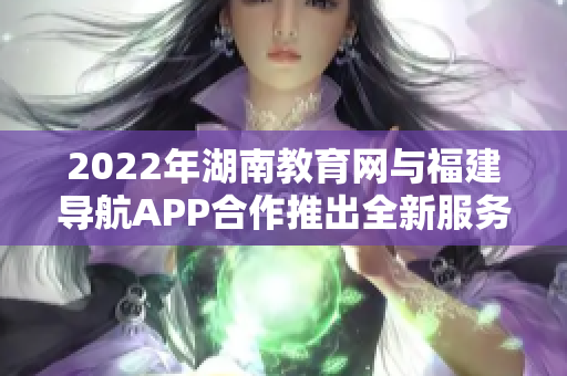 2022年湖南教育网与福建导航APP合作推出全新服务，为用户带来更便捷的导航体验