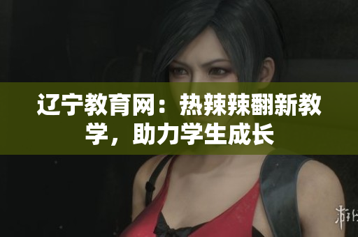 辽宁教育网：热辣辣翻新教学，助力学生成长