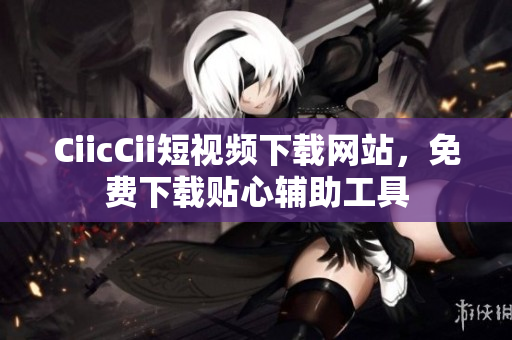 CiicCii短视频下载网站，免费下载贴心辅助工具