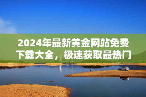 2024年最新黄金网站免费下载大全，极速获取最热门黄金资源