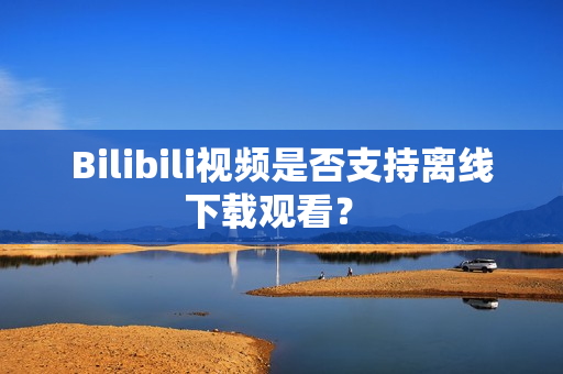 Bilibili视频是否支持离线下载观看？ 