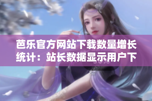 芭乐官方网站下载数量增长统计：站长数据显示用户下载量持续攀升