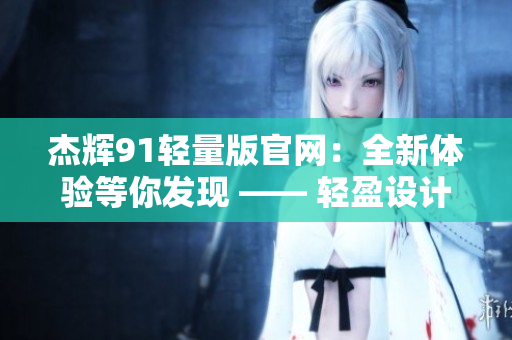 杰辉91轻量版官网：全新体验等你发现 —— 轻盈设计，强劲功能，尽在杰辉91