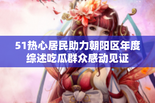 51热心居民助力朝阳区年度综述吃瓜群众感动见证