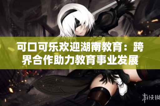 可口可乐欢迎湖南教育：跨界合作助力教育事业发展
