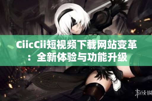 CiicCii短视频下载网站变革：全新体验与功能升级