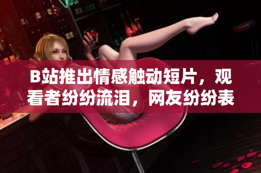 B站推出情感触动短片，观看者纷纷流泪，网友纷纷表示需要纸巾