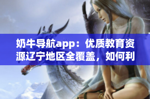 奶牛导航app：优质教育资源辽宁地区全覆盖，如何利用？