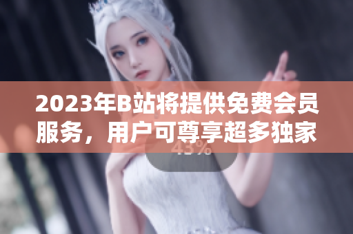 2023年B站将提供免费会员服务，用户可尊享超多独家福利