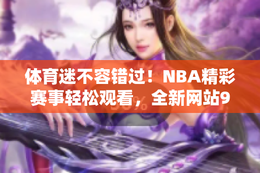 体育迷不容错过！NBA精彩赛事轻松观看，全新网站9免费版等你来体验