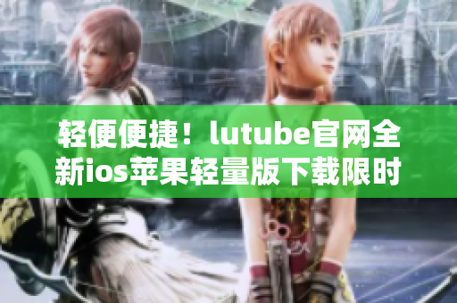 轻便便捷！lutube官网全新ios苹果轻量版下载限时上线