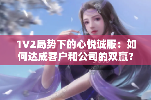 1V2局势下的心悦诚服：如何达成客户和公司的双赢？