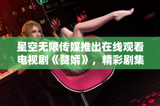 星空无限传媒推出在线观看电视剧《赘婿》，精彩剧集等您收看