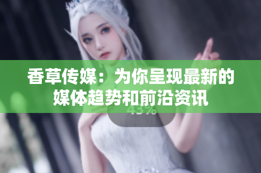 香草传媒：为你呈现最新的媒体趋势和前沿资讯