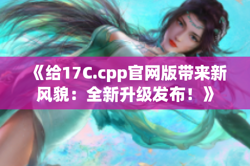 《给17C.cpp官网版带来新风貌：全新升级发布！》