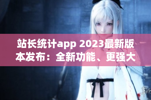 站长统计app 2023最新版本发布：全新功能、更强大数据分析带来更畅快的用户体验