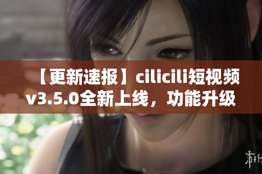 【更新速报】cilicili短视频v3.5.0全新上线，功能升级，立即安装体验最新版本