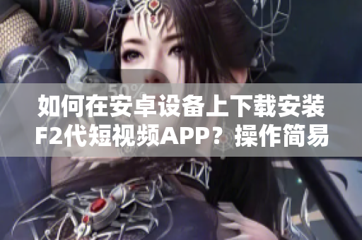 如何在安卓设备上下载安装F2代短视频APP？操作简易详解，让您轻松开启创意视频时代