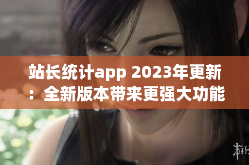 站长统计app 2023年更新：全新版本带来更强大功能