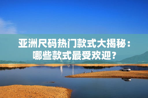 亚洲尺码热门款式大揭秘：哪些款式最受欢迎？