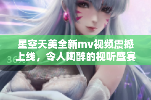 星空天美全新mv视频震撼上线，令人陶醉的视听盛宴！