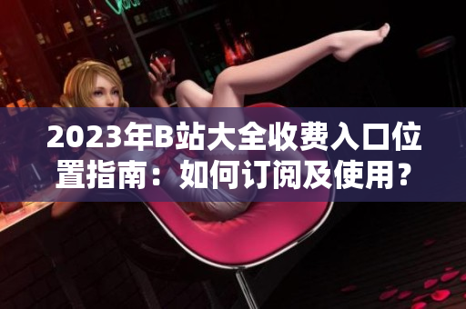 2023年B站大全收费入口位置指南：如何订阅及使用？