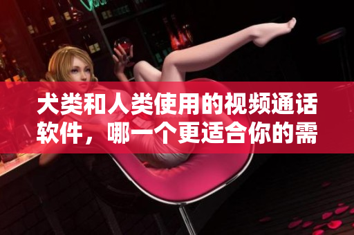 犬类和人类使用的视频通话软件，哪一个更适合你的需求？