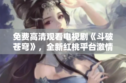 免费高清观看电视剧《斗破苍穹》，全新红桃平台激情上线