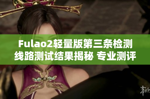 Fulao2轻量版第三条检测线路测试结果揭秘 专业测评带你了解最新情况