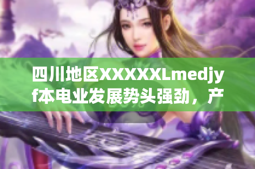 四川地区XXXXXLmedjyf本电业发展势头强劲，产业升级助力新时代经济腾飞