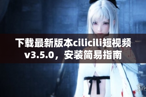 下载最新版本cilicili短视频v3.5.0，安装简易指南