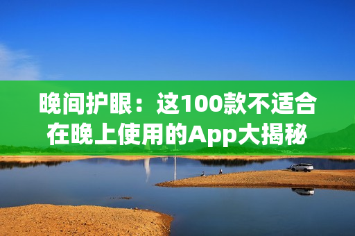 晚间护眼：这100款不适合在晚上使用的App大揭秘