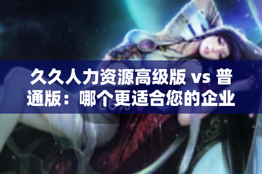 久久人力资源高级版 vs 普通版：哪个更适合您的企业？