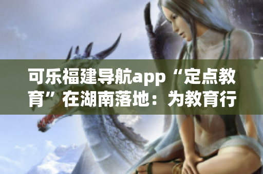 可乐福建导航app“定点教育”在湖南落地：为教育行业注入新能量