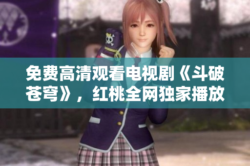 免费高清观看电视剧《斗破苍穹》，红桃全网独家播放，不容错过