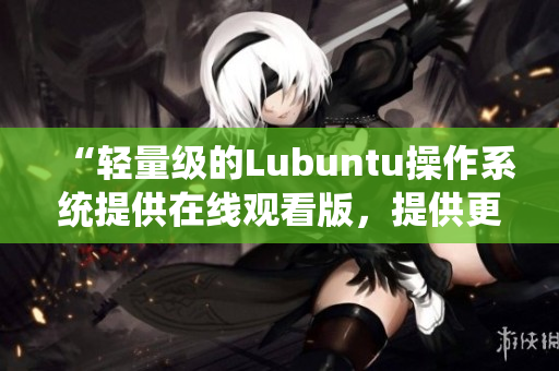 “轻量级的Lubuntu操作系统提供在线观看版，提供更轻松的用户体验”