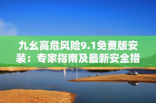 九幺高危风险9.1免费版安装：专家指南及最新安全措施